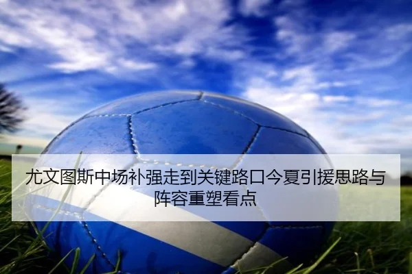尤文图斯中场补强走到关键路口今夏引援思路与阵容重塑看点