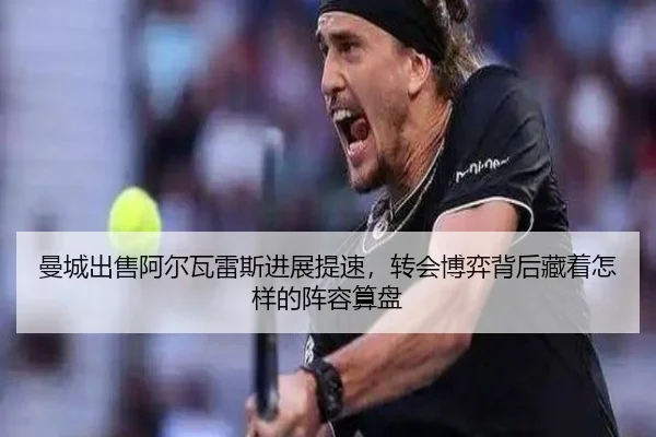 曼城出售阿尔瓦雷斯进展提速，转会博弈背后藏着怎样的阵容算盘